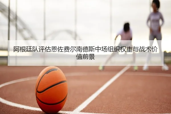 阿根廷队评估恩佐费尔南德斯中场组织权重与战术价值前景