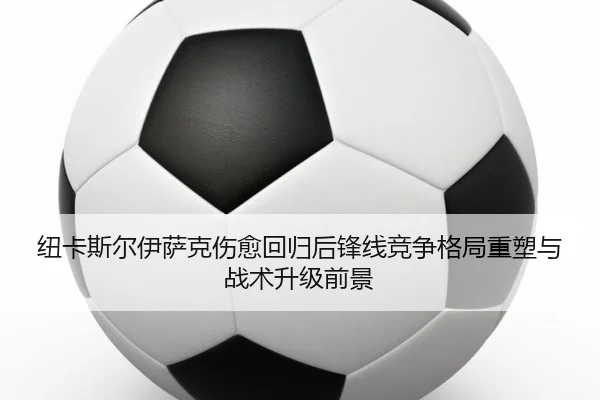 纽卡斯尔伊萨克伤愈回归后锋线竞争格局重塑与战术升级前景