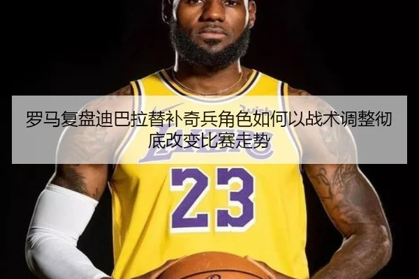 罗马复盘迪巴拉替补奇兵角色如何以战术调整彻底改变比赛走势