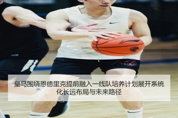 皇马围绕恩德里克提前融入一线队培养计划展开系统化长远布局与未来路径