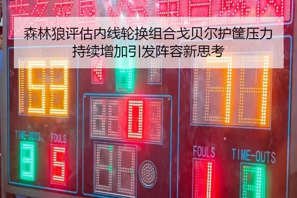 森林狼评估内线轮换组合戈贝尔护筐压力持续增加引发阵容新思考